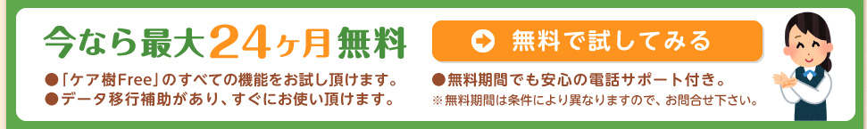 今なら最大24カ月無料　●ケア樹Freeのすべての機能をお試し頂けます。●データ移行補助があり、すぐにお使い頂けます。●無料期間でも安心の電話サポート付き。※無料期間は条件により異なりますので、お問合せ下さい。無料で試してみるならこちらをクリック